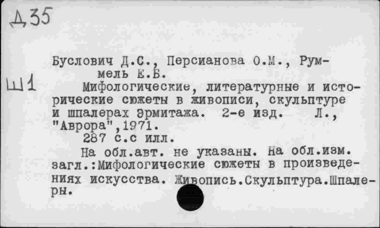 ﻿Л 55
Буслович Д.С., Персианова О.М., Рум-
«	мель Е.Б.
ЩІ Мифологические, литературные и исторические сюжеты в живописи, скульптуре и шпалерах Эрмитажа. 2-е изд. Л., ’’Аврора", 1971.
287 с.с илл.
На обл.авт. не указаны. на обл.изм. загл.:Мифологические сюжеты в произведениях искусства. Живопись.Скульптура.Шпале-